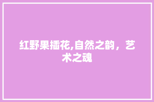 红野果插花,自然之韵，艺术之魂