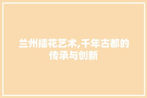 兰州插花艺术,千年古都的传承与创新