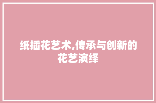 纸插花艺术,传承与创新的花艺演绎