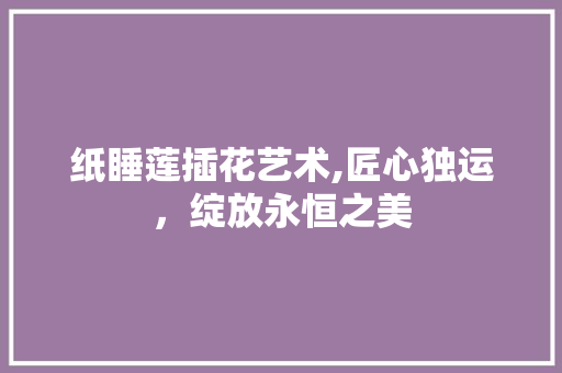 纸睡莲插花艺术,匠心独运，绽放永恒之美