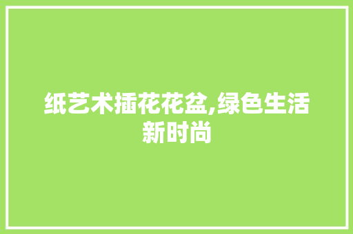 纸艺术插花花盆,绿色生活新时尚