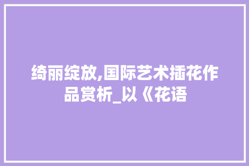 绮丽绽放,国际艺术插花作品赏析_以《花语
