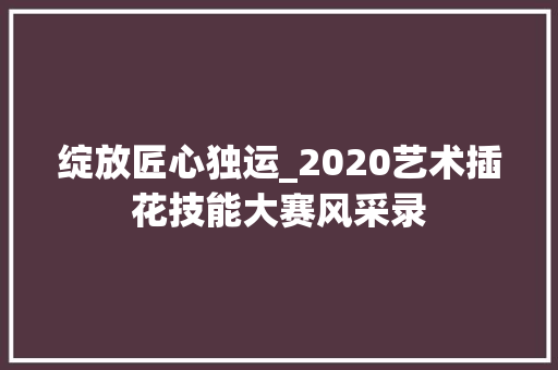 绽放匠心独运_2020艺术插花技能大赛风采录
