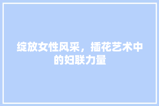 绽放女性风采，插花艺术中的妇联力量