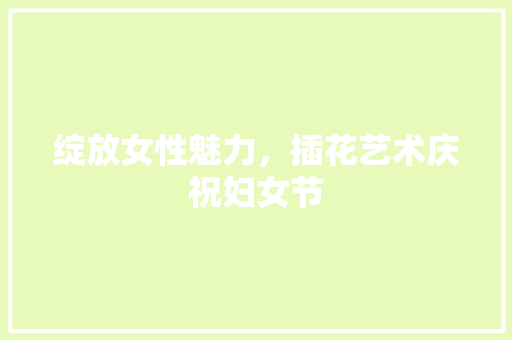 绽放女性魅力，插花艺术庆祝妇女节 果木品种介绍