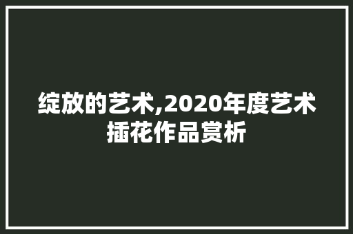 绽放的艺术,2020年度艺术插花作品赏析 果木品种介绍