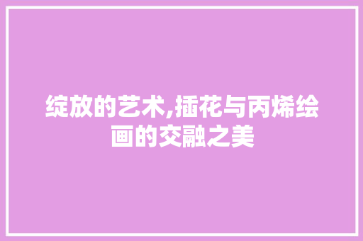 绽放的艺术,插花与丙烯绘画的交融之美