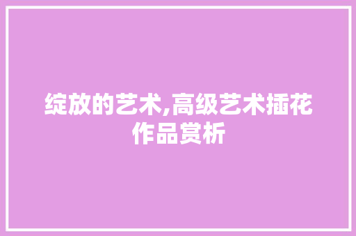 绽放的艺术,高级艺术插花作品赏析