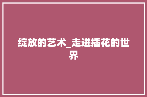 绽放的艺术_走进插花的世界