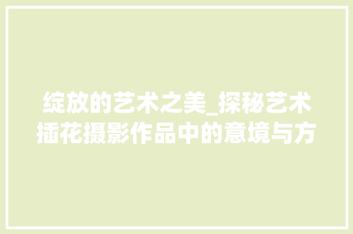 绽放的艺术之美_探秘艺术插花摄影作品中的意境与方法