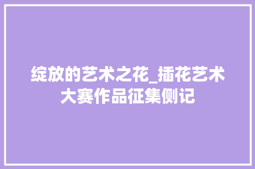 绽放的艺术之花_插花艺术大赛作品征集侧记