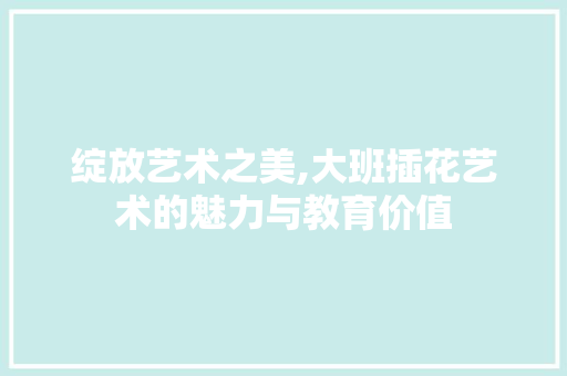 绽放艺术之美,大班插花艺术的魅力与教育价值
