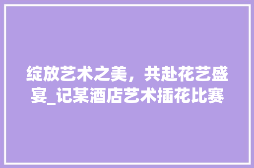 绽放艺术之美，共赴花艺盛宴_记某酒店艺术插花比赛