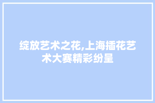 绽放艺术之花,上海插花艺术大赛精彩纷呈