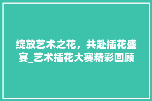 绽放艺术之花，共赴插花盛宴_艺术插花大赛精彩回顾 种植区域