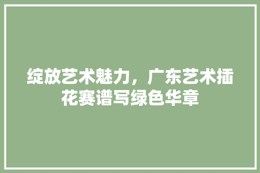 绽放艺术魅力，广东艺术插花赛谱写绿色华章