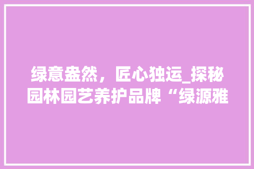 绿意盎然，匠心独运_探秘园林园艺养护品牌“绿源雅境”