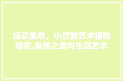 绿意盎然，小清新艺术植物插花,自然之美与生活艺术的完美融合
