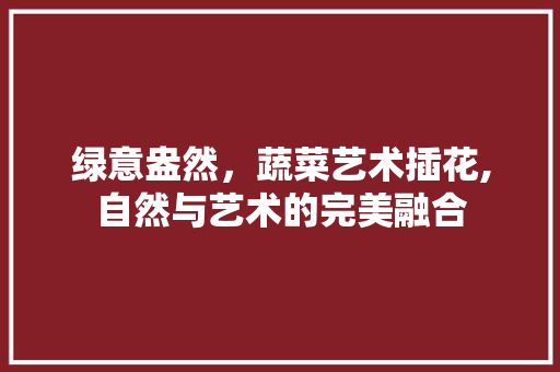 绿意盎然，蔬菜艺术插花,自然与艺术的完美融合