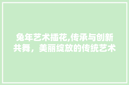 兔年艺术插花,传承与创新共舞，美丽绽放的传统艺术