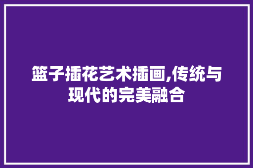 篮子插花艺术插画,传统与现代的完美融合