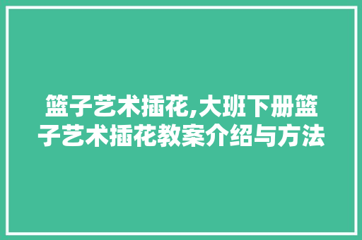 篮子艺术插花,大班下册篮子艺术插花教案介绍与方法探索