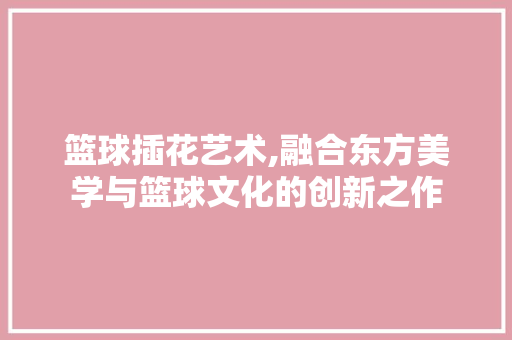 篮球插花艺术,融合东方美学与篮球文化的创新之作