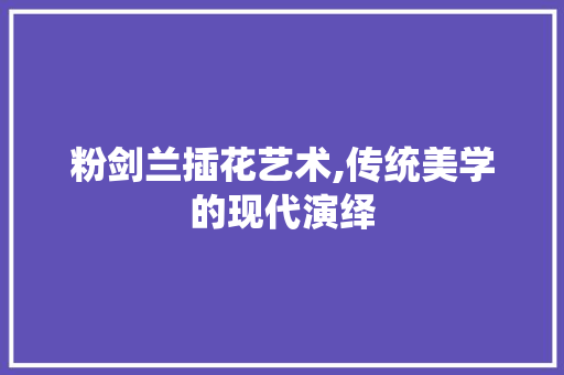 粉剑兰插花艺术,传统美学的现代演绎