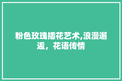 粉色玫瑰插花艺术,浪漫邂逅，花语传情