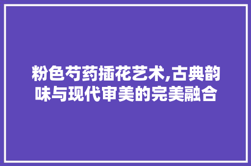 粉色芍药插花艺术,古典韵味与现代审美的完美融合