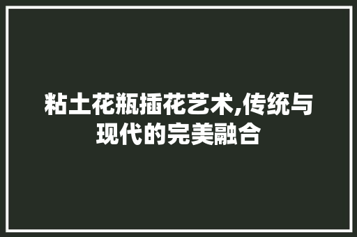粘土花瓶插花艺术,传统与现代的完美融合