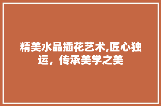 精美水晶插花艺术,匠心独运，传承美学之美