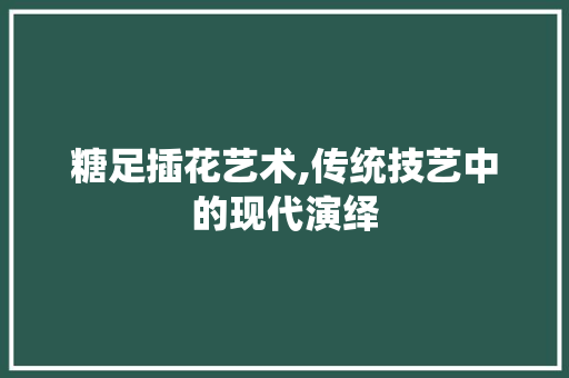 糖足插花艺术,传统技艺中的现代演绎