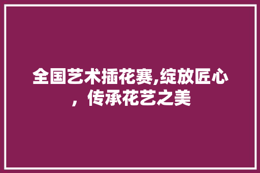 全国艺术插花赛,绽放匠心，传承花艺之美