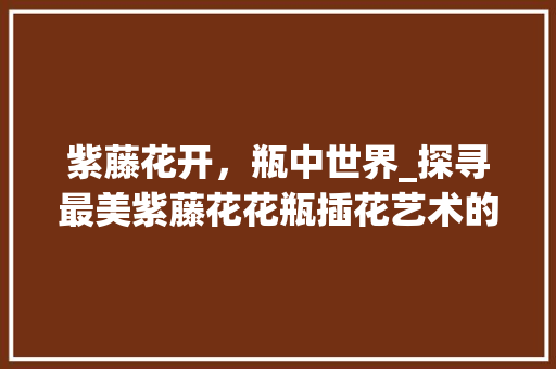 紫藤花开，瓶中世界_探寻最美紫藤花花瓶插花艺术的魅力