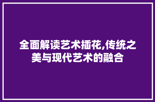 全面解读艺术插花,传统之美与现代艺术的融合