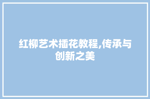 红柳艺术插花教程,传承与创新之美
