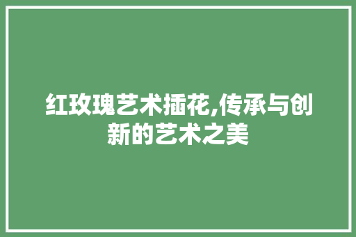 红玫瑰艺术插花,传承与创新的艺术之美