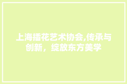 上海插花艺术协会,传承与创新，绽放东方美学