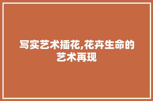 写实艺术插花,花卉生命的艺术再现