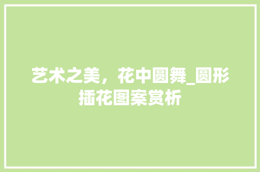 艺术之美，花中圆舞_圆形插花图案赏析