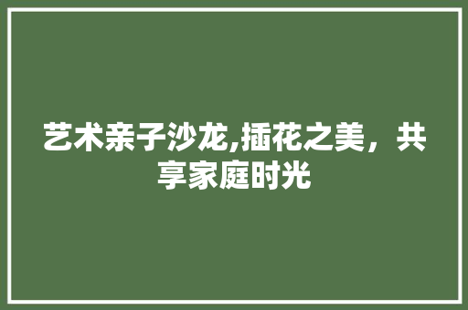 艺术亲子沙龙,插花之美，共享家庭时光