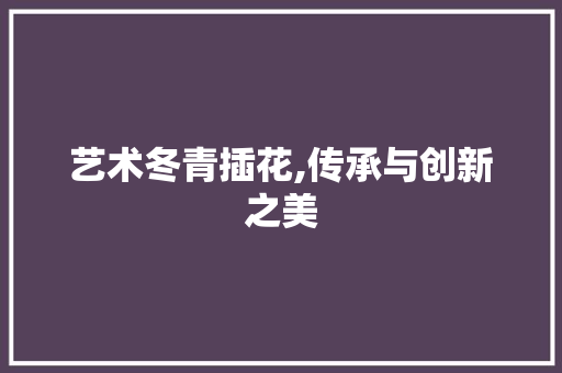 艺术冬青插花,传承与创新之美