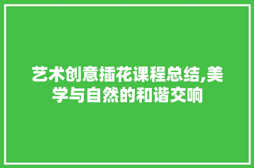 艺术创意插花课程总结,美学与自然的和谐交响