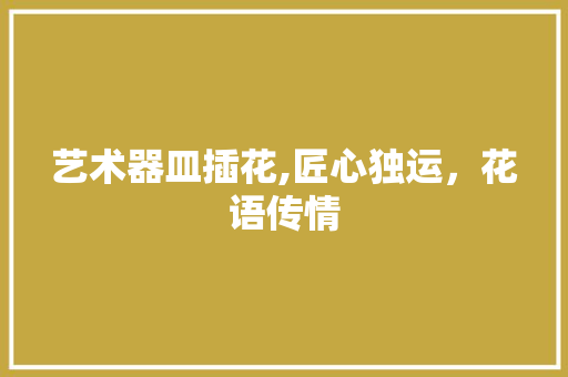 艺术器皿插花,匠心独运，花语传情