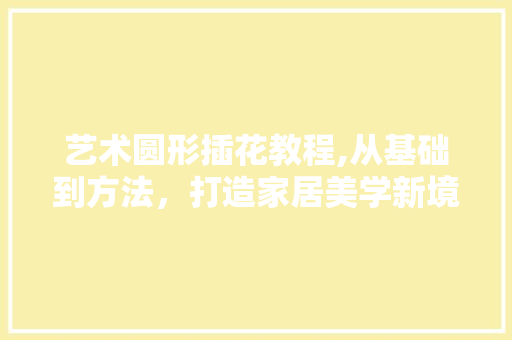 艺术圆形插花教程,从基础到方法，打造家居美学新境界