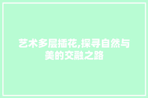 艺术多层插花,探寻自然与美的交融之路