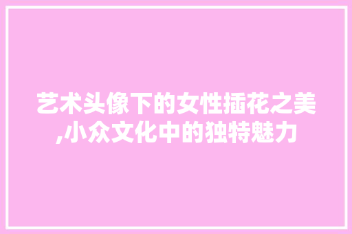 艺术头像下的女性插花之美,小众文化中的独特魅力