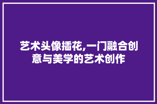 艺术头像插花,一门融合创意与美学的艺术创作