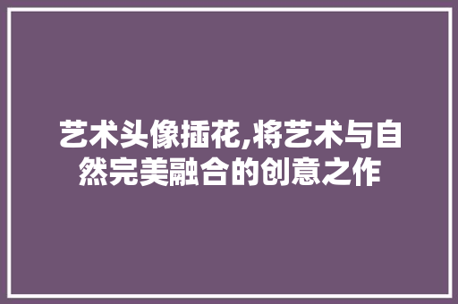 艺术头像插花,将艺术与自然完美融合的创意之作